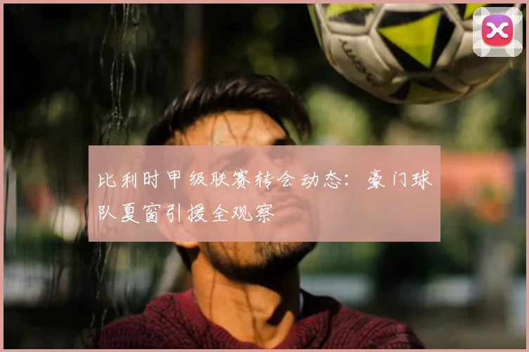 比利时甲级联赛转会动态：豪门球队夏窗引援全观察