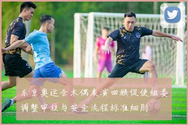 东京奥运会木偶表演回顾促使组委调整审核与安全流程标准细则