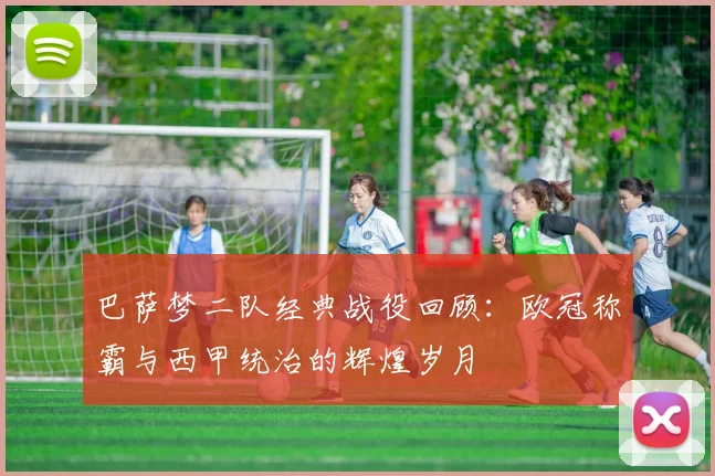 巴萨梦二队经典战役回顾：欧冠称霸与西甲统治的辉煌岁月