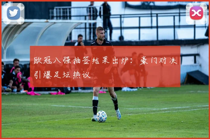 欧冠八强抽签结果出炉：豪门对决引爆足坛热议