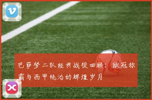 巴萨梦二队经典战役回顾：欧冠称霸与西甲统治的辉煌岁月