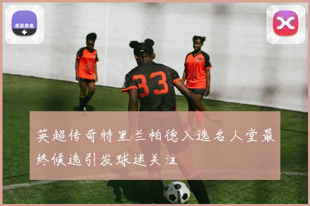 英超传奇特里兰帕德入选名人堂最终候选引发球迷关注