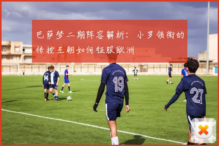 巴萨梦二期阵容解析：小罗领衔的传控王朝如何征服欧洲