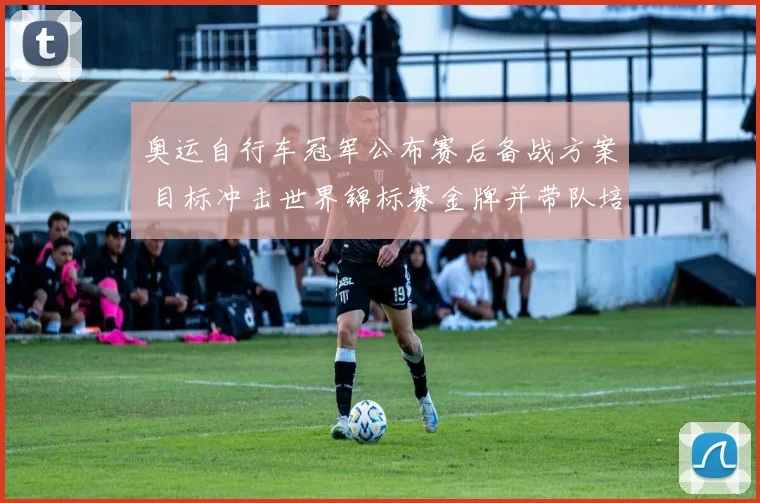 奥运自行车冠军公布赛后备战方案 目标冲击世界锦标赛金牌并带队培训