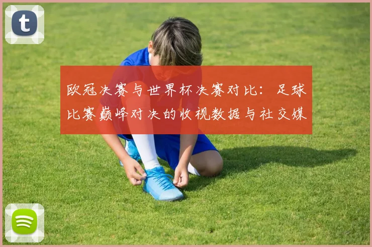 欧冠决赛与世界杯决赛对比：足球比赛巅峰对决的收视数据与社交媒体影响力报告