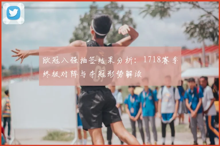 欧冠八强抽签结果分析：1718赛季终极对阵与夺冠形势解读