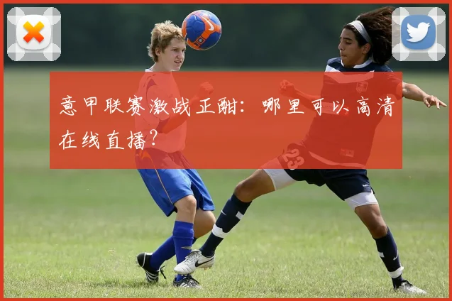 意甲联赛激战正酣：哪里可以高清在线直播？