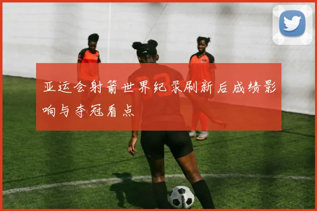 亚运会射箭世界纪录刷新后成绩影响与夺冠看点