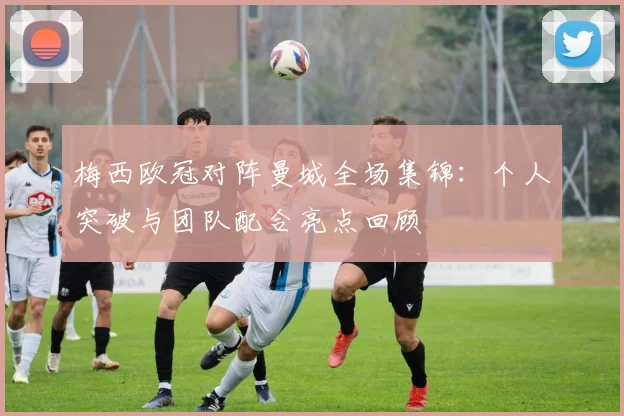 梅西欧冠对阵曼城全场集锦：个人突破与团队配合亮点回顾