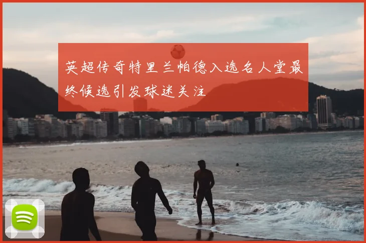 英超传奇特里兰帕德入选名人堂最终候选引发球迷关注