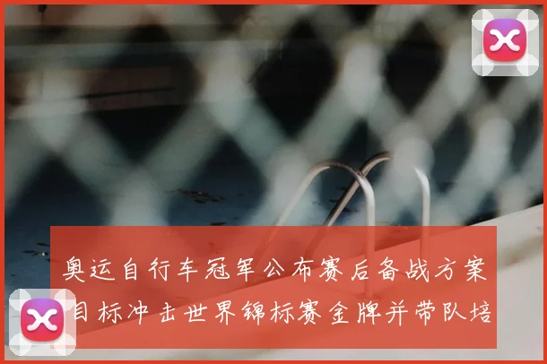 奥运自行车冠军公布赛后备战方案 目标冲击世界锦标赛金牌并带队培训
